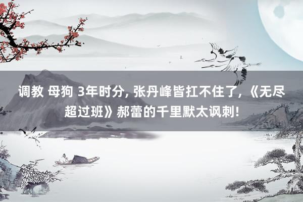 调教 母狗 3年时分， 张丹峰皆扛不住了， 《无尽超过班》郝蕾的千里默太讽刺!