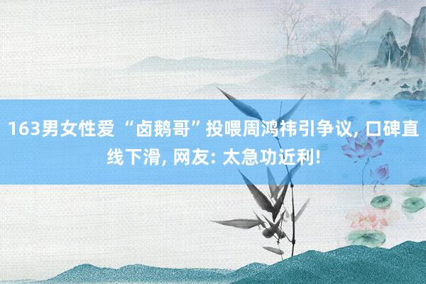 163男女性爱 “卤鹅哥”投喂周鸿祎引争议， 口碑直线下滑， 网友: 太急功近利!