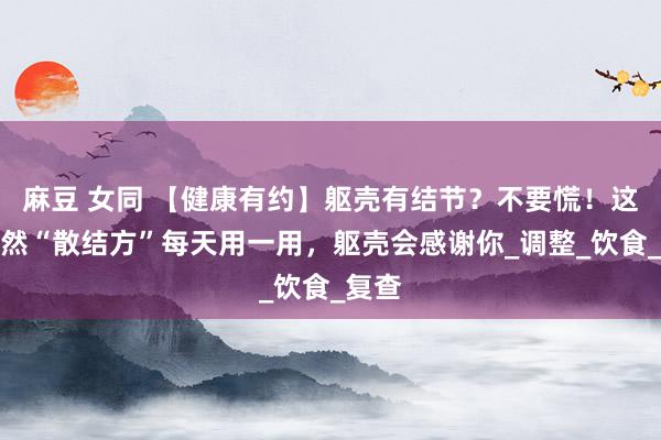麻豆 女同 【健康有约】躯壳有结节？不要慌！这些自然“散结方”每天用一用，躯壳会感谢你_调整_饮食_复查