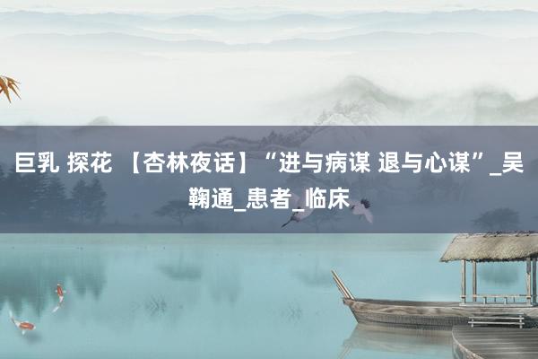 巨乳 探花 【杏林夜话】“进与病谋 退与心谋”_吴鞠通_患者_临床