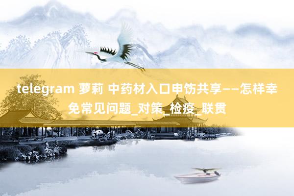telegram 萝莉 中药材入口申饬共享——怎样幸免常见问题_对策_检疫_联贯