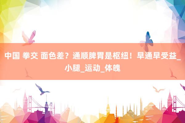 中国 拳交 面色差？通顺脾胃是枢纽！早通早受益_小腿_运动_体魄