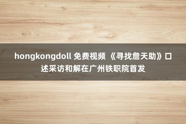 hongkongdoll 免费视频 《寻找詹天助》口述采访和解在广州铁职院首发