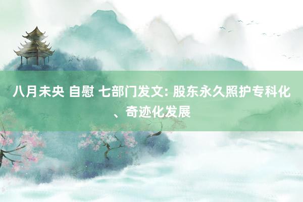八月未央 自慰 七部门发文: 股东永久照护专科化、奇迹化发展