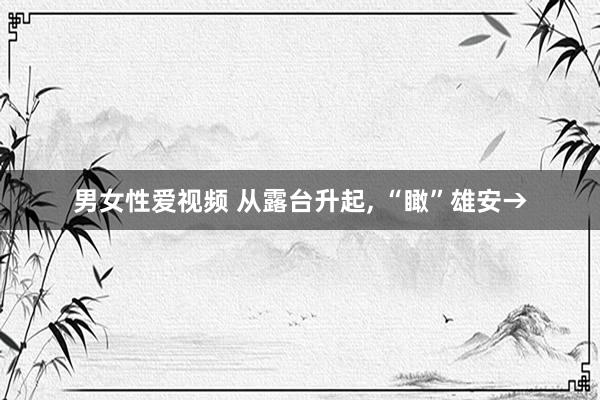 男女性爱视频 从露台升起， “瞰”雄安→
