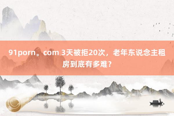 91porn。com 3天被拒20次，老年东说念主租房到底有多难？