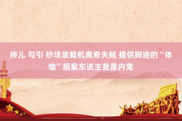 婷儿 勾引 砂场装载机离奇失贼 提供脚迹的“体恤”报案东谈主竟是内鬼