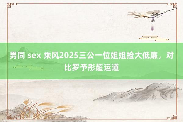 男同 sex 乘风2025三公一位姐姐捡大低廉，对比罗予彤超运道
