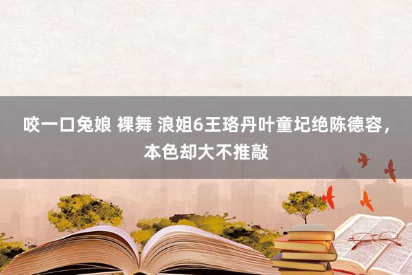 咬一口兔娘 裸舞 浪姐6王珞丹叶童圮绝陈德容，本色却大不推敲