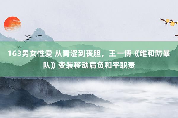 163男女性爱 从青涩到丧胆，王一博《维和防暴队》变装移动肩负和平职责
