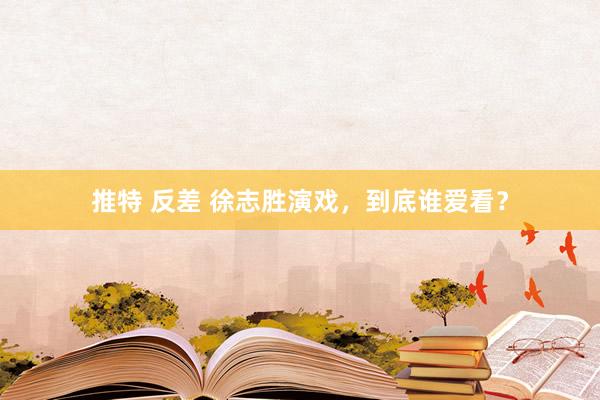 推特 反差 徐志胜演戏，到底谁爱看？
