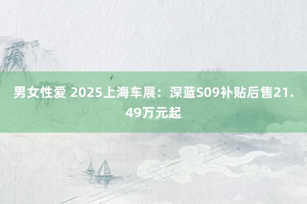 男女性爱 2025上海车展：深蓝S09补贴后售21.49万元起