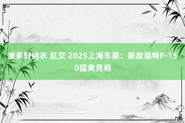 波多野结衣 肛交 2025上海车展：新款福特F-150猛禽亮相