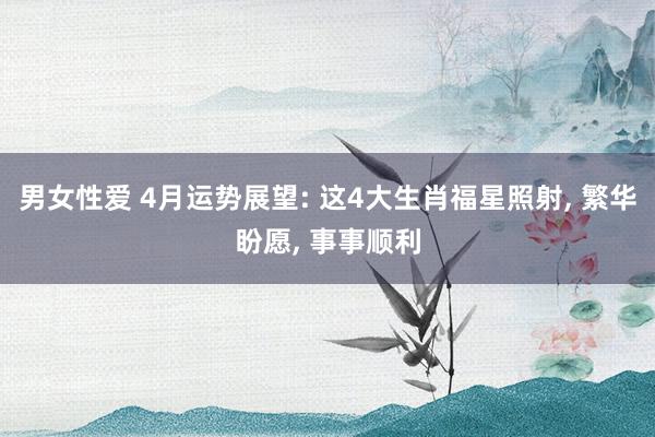 男女性爱 4月运势展望: 这4大生肖福星照射， 繁华盼愿， 事事顺利