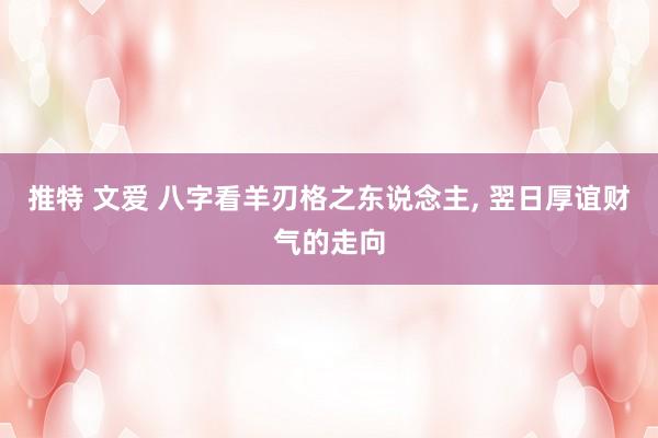 推特 文爱 八字看羊刃格之东说念主， 翌日厚谊财气的走向