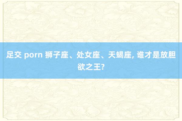 足交 porn 狮子座、处女座、天蝎座， 谁才是放胆欲之王?