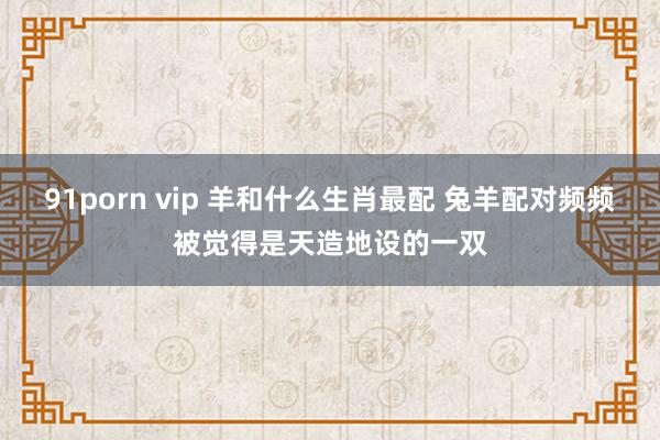 91porn vip 羊和什么生肖最配 兔羊配对频频被觉得是天造地设的一双