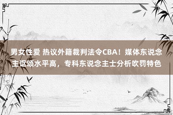 男女性爱 热议外籍裁判法令CBA！媒体东说念主讴颂水平高，专科东说念主士分析吹罚特色
