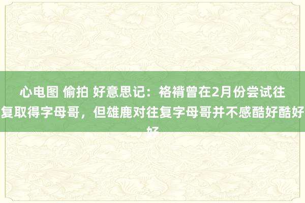 心电图 偷拍 好意思记：袼褙曾在2月份尝试往复取得字母哥，但雄鹿对往复字母哥并不感酷好酷好