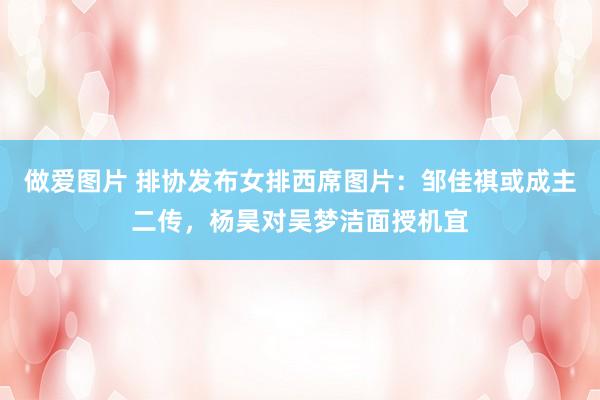 做爱图片 排协发布女排西席图片：邹佳祺或成主二传，杨昊对吴梦洁面授机宜