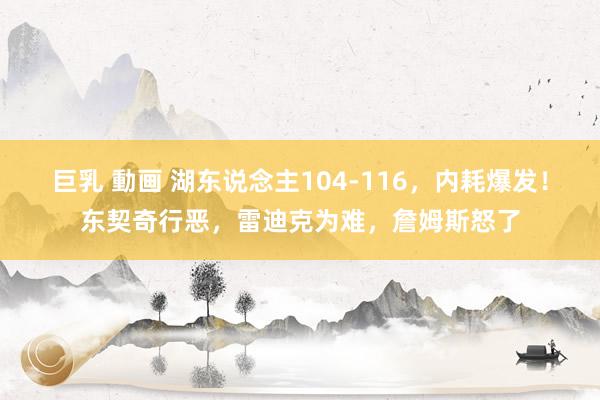 巨乳 動画 湖东说念主104-116，内耗爆发！东契奇行恶，雷迪克为难，詹姆斯怒了