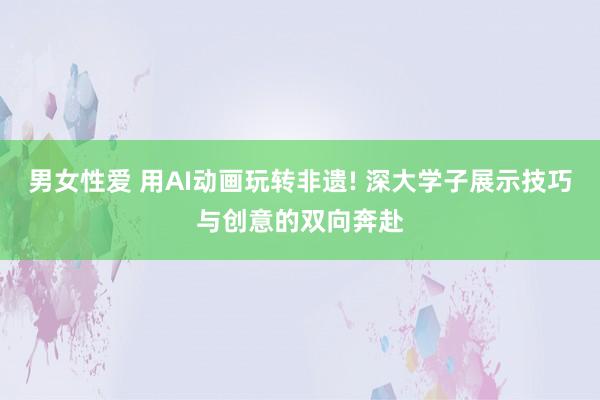 男女性爱 用AI动画玩转非遗! 深大学子展示技巧与创意的双向奔赴