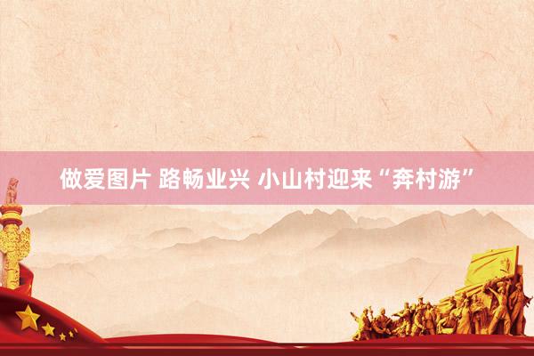 做爱图片 路畅业兴 小山村迎来“奔村游”