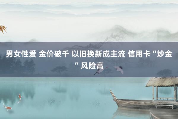 男女性爱 金价破千 以旧换新成主流 信用卡“炒金”风险高
