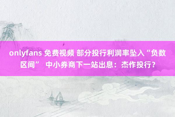 onlyfans 免费视频 部分投行利润率坠入“负数区间”  中小券商下一站出息：杰作投行？