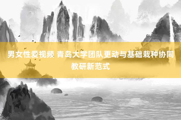 男女性爱视频 青岛大学团队更动与基础栽种协同教研新范式