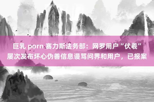 巨乳 porn 赛力斯法务部：网罗用户“伏羲”屡次发布坏心伪善信息谩骂问界和用户，已报案