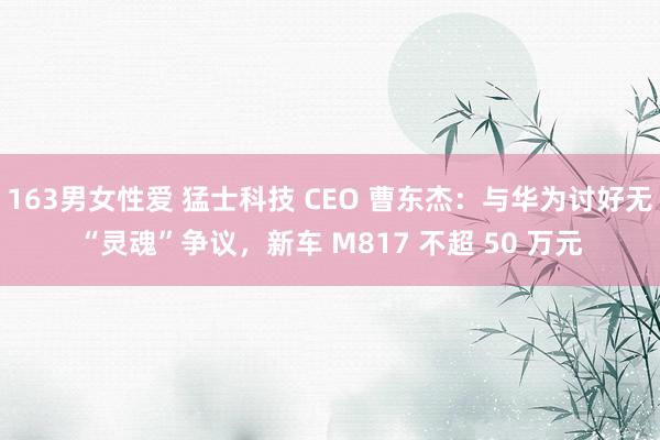 163男女性爱 猛士科技 CEO 曹东杰：与华为讨好无“灵魂”争议，新车 M817 不超 50 万元