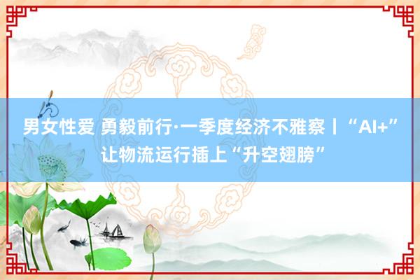 男女性爱 勇毅前行·一季度经济不雅察丨“AI+” 让物流运行插上“升空翅膀”
