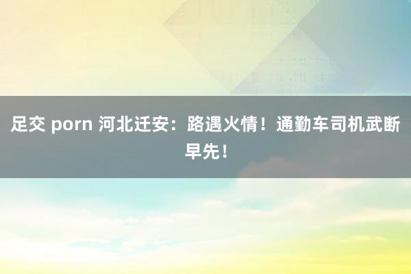 足交 porn 河北迁安：路遇火情！通勤车司机武断早先！