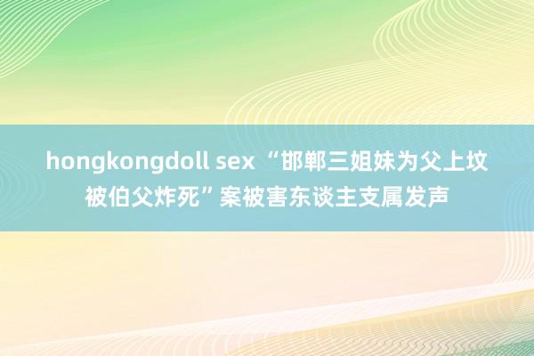 hongkongdoll sex “邯郸三姐妹为父上坟被伯父炸死”案被害东谈主支属发声