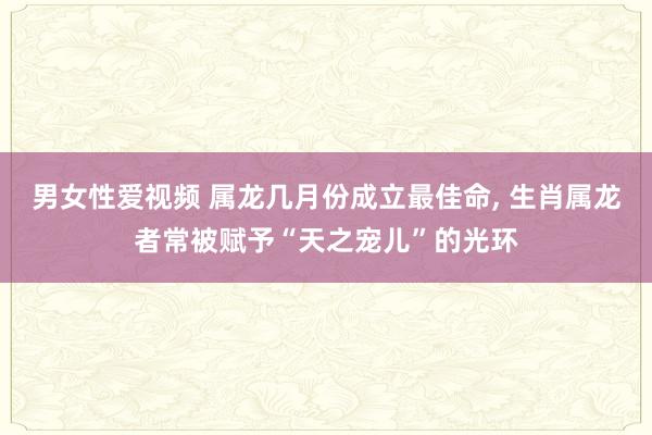 男女性爱视频 属龙几月份成立最佳命， 生肖属龙者常被赋予“天之宠儿”的光环