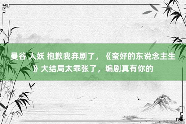 曼谷 人妖 抱歉我弃剧了，《蛮好的东说念主生》大结局太乖张了，编剧真有你的