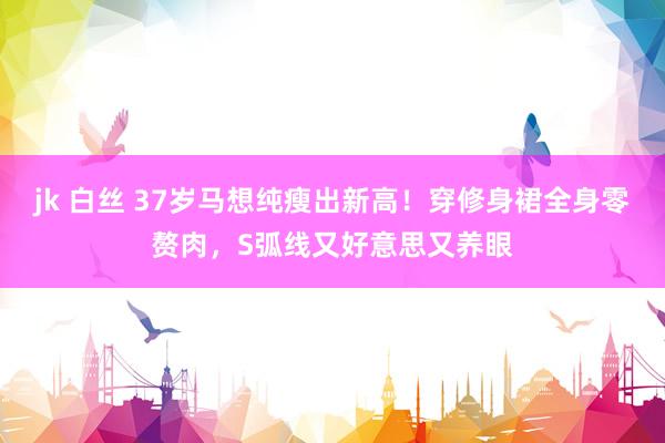 jk 白丝 37岁马想纯瘦出新高！穿修身裙全身零赘肉，S弧线又好意思又养眼