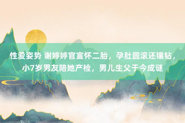 性爱姿势 谢婷婷官宣怀二胎，孕肚圆滚还镶钻，小7岁男友陪她产检，男儿生父于今成谜