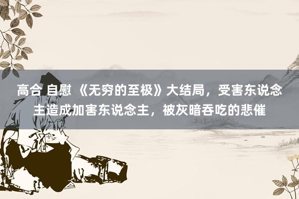 高合 自慰 《无穷的至极》大结局，受害东说念主造成加害东说念主，被灰暗吞吃的悲催