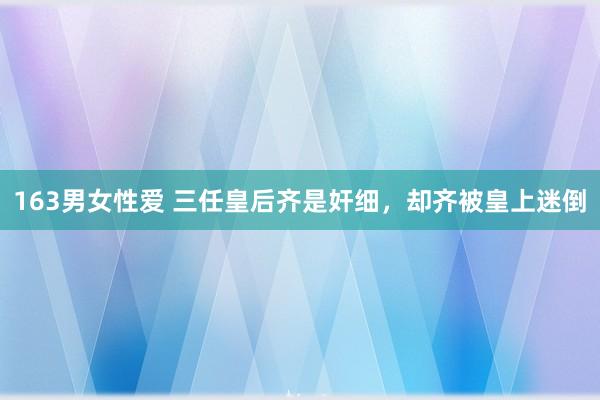 163男女性爱 三任皇后齐是奸细，却齐被皇上迷倒
