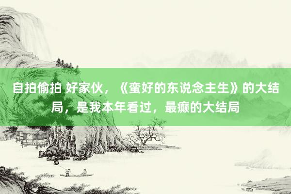自拍偷拍 好家伙，《蛮好的东说念主生》的大结局，是我本年看过，最癫的大结局