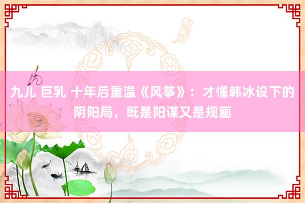 九儿 巨乳 十年后重温《风筝》：才懂韩冰设下的阴阳局，既是阳谋又是规画