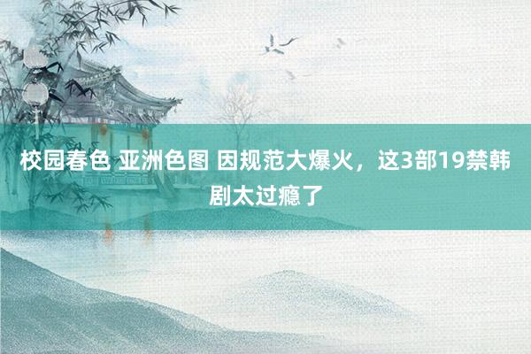 校园春色 亚洲色图 因规范大爆火，这3部19禁韩剧太过瘾了