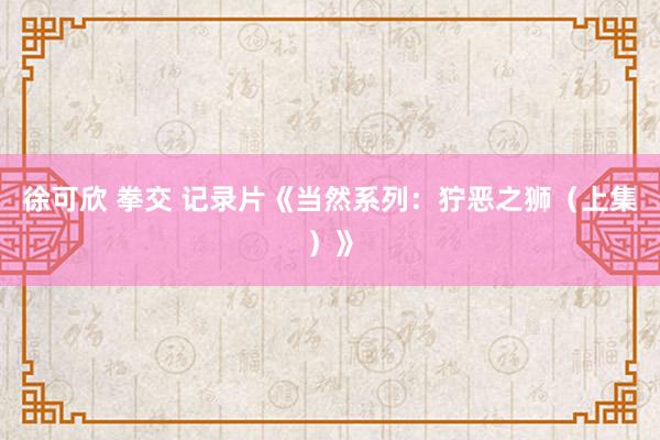 徐可欣 拳交 记录片《当然系列：狞恶之狮（上集）》