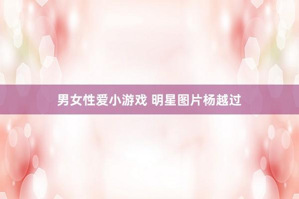 男女性爱小游戏 明星图片杨越过