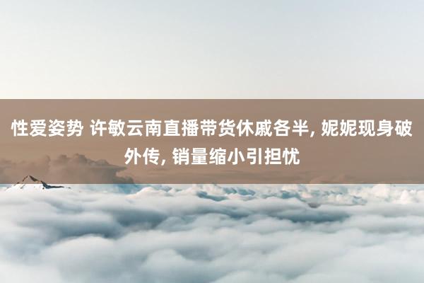 性爱姿势 许敏云南直播带货休戚各半， 妮妮现身破外传， 销量缩小引担忧