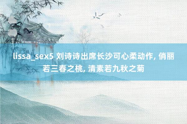 lissa_sex5 刘诗诗出席长沙可心柔动作， 俏丽若三春之桃， 清素若九秋之菊