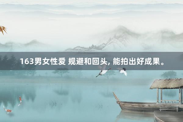 163男女性爱 规避和回头， 能拍出好成果。