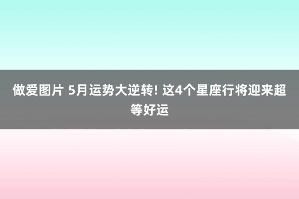 做爱图片 5月运势大逆转! 这4个星座行将迎来超等好运